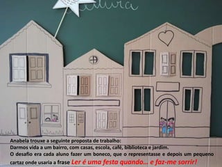 Anabela trouxe a seguinte proposta de trabalho:
Darmos vida a um bairro, com casas, escola, café, biblioteca e jardim.
O desafio era cada aluno fazer um boneco, que o representasse e depois um pequeno
cartaz onde usaria a frase Ler é uma festa quando… e faz-me sorrir!
 