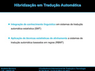 10
 Integração de conhecimento linguístico em sistemas de tradução
automática estatística (SMT)
 Aplicação de técnicas estatísticas de alinhamento a sistemas de
tradução automática baseados em regras (RBMT)
Hibridização em Tradução Automática
Anabela Barreiro I Conferência Internacional de Tradução e Tecnologia
 