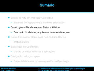 11
 Estado da Arte em Tradução Automática
– Sistemas por regras versus sistemas estatísticos
 OpenLogos – Plataforma para Sistema Híbrido
– Descrição do sistema, arquitetura, características, etc.
 Como Transformar OpenLogos num Sistema Híbrido
– Trabalho futuro
 Exploração do OpenLogos
– criação de novos recursos e aplicações
 Divulgação, esforços, apoio
– Disponibilidade dos recursos gratuitos do OpenLogos
Sumário
Anabela Barreiro I Conferência Internacional de Tradução e Tecnologia
 