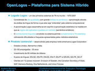 12
 Legado Logos - um dos primeiros sistemas de TA no mundo – 1970-2001
– Considerado de alta qualidade, com grande ênfase na semântica – aproximação através
da análise da língua de forma a que esta seja “entendida” pelo sistema computacional.
– A aproximação Logos assemelha-se em espírito à aproximação estatística na medida em
que as regras são aplicadas a padões em contexto (semântico-sintáticos)
– O conhecimento linguístico envolvido no sistema permite complementar a TA estatística
colmatando dificuldades e fraquezas apresentadas pelos métodos estatísticos.
 Produto comercial – desenvolvido pela empresa norte-americana Logos Corporation
– Estados Unidos, Alemanha e Itália
– 25-100 empregados - 30 anos
– Investimento de 80 milhões de dólares
– 8 pares de línguas: EN-GE, EN-FR, EN-ES, EN-IT, EN-PT e GR-EN, GE-FR, GE-IT
– Clientes em 12 países incluiram: Ericsson of Sweden, the Canadian Secretary of State,
SAP, Siemens-Nixdorg, Oce Netherlands, and Union Fenosa
OpenLogos – Plataforma para Sistema Híbrido
Anabela Barreiro I Conferência Internacional de Tradução e Tecnologia
 