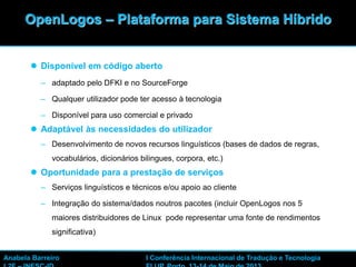 13
 Disponível em código aberto
– adaptado pelo DFKI e no SourceForge
– Qualquer utilizador pode ter acesso à tecnologia
– Disponível para uso comercial e privado
 Adaptável às necessidades do utilizador
– Desenvolvimento de novos recursos linguísticos (bases de dados de regras,
vocabulários, dicionários bilingues, corpora, etc.)
 Oportunidade para a prestação de serviços
– Serviços linguísticos e técnicos e/ou apoio ao cliente
– Integração do sistema/dados noutros pacotes (incluir OpenLogos nos 5
maiores distribuidores de Linux pode representar uma fonte de rendimentos
significativa)
OpenLogos – Plataforma para Sistema Híbrido
Anabela Barreiro I Conferência Internacional de Tradução e Tecnologia
 