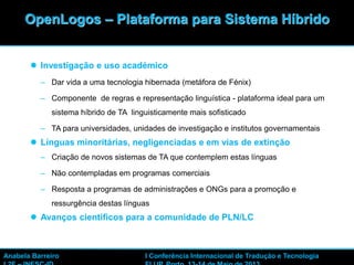 14
 Investigação e uso académico
– Dar vida a uma tecnologia hibernada (metáfora de Fénix)
– Componente de regras e representação linguística - plataforma ideal para um
sistema híbrido de TA linguisticamente mais sofisticado
– TA para universidades, unidades de investigação e institutos governamentais
 Línguas minoritárias, negligenciadas e em vias de extinção
– Criação de novos sistemas de TA que contemplem estas línguas
– Não contempladas em programas comerciais
– Resposta a programas de administrações e ONGs para a promoção e
ressurgência destas línguas
 Avanços científicos para a comunidade de PLN/LC
OpenLogos – Plataforma para Sistema Híbrido
Anabela Barreiro I Conferência Internacional de Tradução e Tecnologia
 