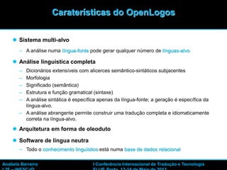  Sistema multi-alvo
– A análise numa língua-fonte pode gerar qualquer número de línguas-alvo
 Análise linguística completa
– Dicionários extensíveis com alicerces semântico-sintáticos subjacentes
– Morfologia
– Significado (semântica)
– Estrutura e função gramatical (sintaxe)
– A análise sintática é específica apenas da língua-fonte; a geração é específica da
língua-alvo.
– A análise abrangente permite construir uma tradução completa e idiomaticamente
correta na língua-alvo.
 Arquitetura em forma de oleoduto
 Software de língua neutra
– Todo o conhecimento linguístico está numa base de dados relacional
15
Caraterísticas do OpenLogos
Anabela Barreiro I Conferência Internacional de Tradução e Tecnologia
 