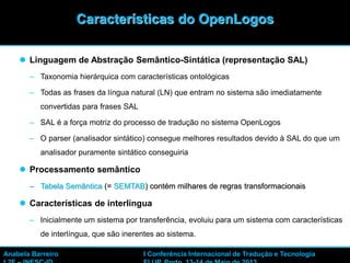  Linguagem de Abstração Semântico-Sintática (representação SAL)
– Taxonomia hierárquica com características ontológicas
– Todas as frases da língua natural (LN) que entram no sistema são imediatamente
convertidas para frases SAL
– SAL é a força motriz do processo de tradução no sistema OpenLogos
– O parser (analisador sintático) consegue melhores resultados devido à SAL do que um
analisador puramente sintático conseguiria
 Processamento semântico
– Tabela Semântica (= SEMTAB) contém milhares de regras transformacionais
 Características de interlíngua
– Inicialmente um sistema por transferência, evoluiu para um sistema com características
de interlíngua, que são inerentes ao sistema.
16
Características do OpenLogos
Anabela Barreiro I Conferência Internacional de Tradução e Tecnologia
 