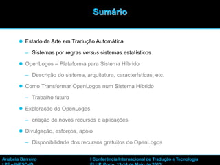 2
 Estado da Arte em Tradução Automática
– Sistemas por regras versus sistemas estatísticos
 OpenLogos – Plataforma para Sistema Híbrido
– Descrição do sistema, arquitetura, características, etc.
 Como Transformar OpenLogos num Sistema Híbrido
– Trabalho futuro
 Exploração do OpenLogos
– criação de novos recursos e aplicações
 Divulgação, esforços, apoio
– Disponibilidade dos recursos gratuitos do OpenLogos
Sumário
Anabela Barreiro I Conferência Internacional de Tradução e Tecnologia
 