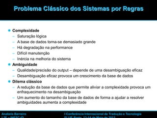  Complexidade
– Saturação lógica
– A base de dados torna-se demasiado grande
– Há degradação na performance
– Difícil manutenção
– Inércia na melhoria do sistema
 Ambiguidade
– Qualidade/precisão do output – depende de uma desambiguação eficaz
– Desambiguação eficaz provoca um crescimento da base de dados
 Dilema clássico
– A redução da base de dados que permite aliviar a complexidade provoca um
enfraquecimento na desambiguação
– Um aumento do tamanho da base de dados de forma a ajudar a resolver
ambiguidades aumenta a complexidade
25
Problema Clássico dos Sistemas por Regras
Anabela Barreiro I Conferência Internacional de Tradução e Tecnologia
 