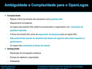 26
 Complexidade
– Regras e fluxo de entrada são expressos como padrões SAL
– Mapeamento homogéneo
– As regras são padrões SAL patterns armazenados e organizados num dicionário de
padrões indexado
– O fluxo de entrada SAL serve de argumento de pesquisa para as regras SAL
– Não existe limite quanto ao tamanho das bases de regras e não existe impacto na
performance
– As regras são ordenáveis e fáceis de manter
 Ambiguidade
– Resolução de homógrafos sintáticos
– Escopo de adjetivos, preposições
– Polissemia
Ambiguidade e Complexidade para o OpenLogos
Anabela Barreiro I Conferência Internacional de Tradução e Tecnologia
 