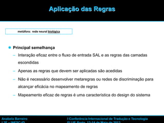 28
 Principal semelhança
– Interação eficaz entre o fluxo de entrada SAL e as regras das camadas
escondidas
– Apenas as regras que devem ser aplicadas são acedidas
– Não é necessário desenvolver metaregras ou redes de discriminação para
alcançar eficácia no mapeamento de regras
– Mapeamento eficaz de regras é uma característica do design do sistema
metáfora: rede neural biológica
Aplicação das Regras
Anabela Barreiro I Conferência Internacional de Tradução e Tecnologia
 