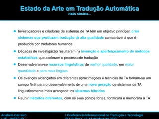 3
 Investigadores e criadores de sistemas de TA têm um objetivo principal: criar
sistemas que produzam tradução de alta qualidade comparável à que é
produzida por tradutores humanos.
 Décadas de investigação resultaram na invenção e aperfeiçoamento de métodos
estatísticos que aceleram o processo de tradução
 Desenvolveram-se recursos linguísticos de melhor qualidade, em maior
quantidade e para mais línguas
 Os avanços alcançados em diferentes aproximações e técnicas de TA tornam-se um
campo fértil para o desenvolvimento de uma nova geração de sistemas de TA
linguisticamente mais avançada: os sistemas híbridos
 Reunir métodos diferentes, com os seus pontos fortes, fortificará e melhorará a TA
Estado da Arte em Tradução Automática
visão otimista…
Anabela Barreiro I Conferência Internacional de Tradução e Tecnologia
 