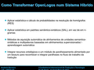 31
 Aplicar estatística e cálculo de probabilidades na resolução de homógrafos
(RES)
 Aplicar estatística em padrões semântico-sintáticos (SAL), em vez de em n-
gramas
 Métodos de aquisição automática de alinhamentos de unidades semantico-
sintáticas e multipalavras baseadas em alinhamentos supervisionados´-
aprendizagem automática
 Integrar recursos ontológicos e um módulo de parafraseamento alimentado por
um tesauro para reconhecer e integrar paráfrases no fluxo de trabalho da
tradução
Como Transformar OpenLogos num Sistema Híbrido
Anabela Barreiro I Conferência Internacional de Tradução e Tecnologia
 