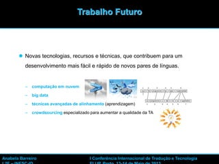 32
 Novas tecnologias, recursos e técnicas, que contribuem para um
desenvolvimento mais fácil e rápido de novos pares de línguas.
– computação em nuvem
– big data
– técnicas avançadas de alinhamento (aprendizagem)
– crowdsourcing especializado para aumentar a qualidade da TA
Trabalho Futuro
Anabela Barreiro I Conferência Internacional de Tradução e Tecnologia
 