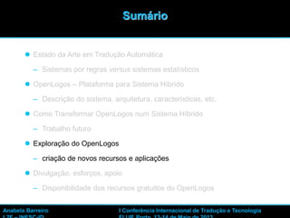 33
 Estado da Arte em Tradução Automática
– Sistemas por regras versus sistemas estatísticos
 OpenLogos – Plataforma para Sistema Híbrido
– Descrição do sistema, arquitetura, características, etc.
 Como Transformar OpenLogos num Sistema Híbrido
– Trabalho futuro
 Exploração do OpenLogos
– criação de novos recursos e aplicações
 Divulgação, esforços, apoio
– Disponibilidade dos recursos gratuitos do OpenLogos
Sumário
Anabela Barreiro I Conferência Internacional de Tradução e Tecnologia
 