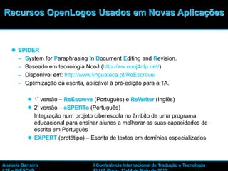 34
 SPIDER
– System for Paraphrasing In Document Editing and Revision.
– Baseado em tecnologia NooJ (http://ww.nooj4nlp.net/)
– Disponível em: http://www.linguateca.pt/ReEscreve/
– Optimização da escrita, aplicável à pré-edição para a TA.
 1ª versão – ReEscreve (Português) e ReWriter (Inglês)
 2ª versão – eSPERTo (Português)
Integração num projeto ciberescola no âmbito de uma programa
educacional para ensinar alunos a melhorar as suas capacidades de
escrita em Português
 EXPERT (protótipo) – Escrita de textos em domínios especializados
Recursos OpenLogos Usados em Novas Aplicações
Anabela Barreiro I Conferência Internacional de Tradução e Tecnologia
 