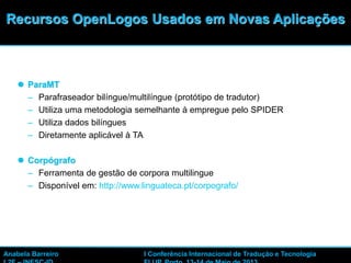 35
 ParaMT
– Parafraseador bilíngue/multilíngue (protótipo de tradutor)
– Utiliza uma metodologia semelhante à empregue pelo SPIDER
– Utiliza dados bilíngues
– Diretamente aplicável à TA
 Corpógrafo
– Ferramenta de gestão de corpora multilingue
– Disponível em: http://www.linguateca.pt/corpografo/
Recursos OpenLogos Usados em Novas Aplicações
Anabela Barreiro I Conferência Internacional de Tradução e Tecnologia
 