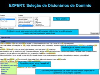39
EXPERT: Seleção de Dicionários de Domínio
Identificação de termos jurídicos num
texto
Sugestões para o termo “breach of
law”
O utilizador pode selecionar um termo de uma lista de sugestões ou
apresentar a sua própria sugestão
O utilizador pode selecionar entre dicionários gerais e técnicos e gramáticas para
transformações linguísticas específicas
Texto jurídico
 