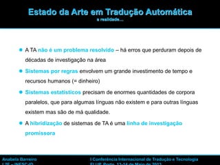 4
 A TA não é um problema resolvido – há erros que perduram depois de
décadas de investigação na área
 Sistemas por regras envolvem um grande investimento de tempo e
recursos humanos (= dinheiro)
 Sistemas estatísticos precisam de enormes quantidades de corpora
paralelos, que para algumas línguas não existem e para outras línguas
existem mas são de má qualidade.
 A hibridização de sistemas de TA é uma linha de investigação
promissora
Anabela Barreiro I Conferência Internacional de Tradução e Tecnologia
Estado da Arte em Tradução Automática
a realidade…
 