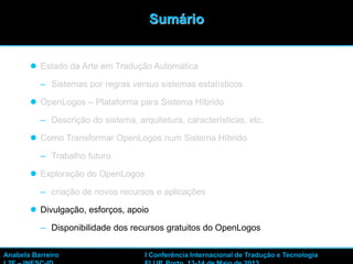 41
 Estado da Arte em Tradução Automática
– Sistemas por regras versus sistemas estatísticos
 OpenLogos – Plataforma para Sistema Híbrido
– Descrição do sistema, arquitetura, características, etc.
 Como Transformar OpenLogos num Sistema Híbrido
– Trabalho futuro
 Exploração do OpenLogos
– criação de novos recursos e aplicações
 Divulgação, esforços, apoio
– Disponibilidade dos recursos gratuitos do OpenLogos
Sumário
Anabela Barreiro I Conferência Internacional de Tradução e Tecnologia
 