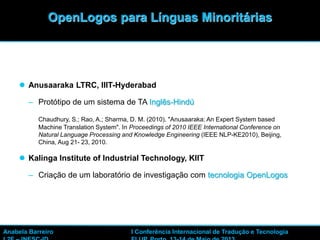 42
 Anusaaraka LTRC, IIIT-Hyderabad
– Protótipo de um sistema de TA Inglês-Hindú
Chaudhury, S.; Rao, A.; Sharma, D. M. (2010). "Anusaaraka: An Expert System based
Machine Translation System". In Proceedings of 2010 IEEE International Conference on
Natural Language Processing and Knowledge Engineering (IEEE NLP-KE2010), Beijing,
China, Aug 21- 23, 2010.
 Kalinga Institute of Industrial Technology, KIIT
– Criação de um laboratório de investigação com tecnologia OpenLogos
OpenLogos para Línguas Minoritárias
Anabela Barreiro I Conferência Internacional de Tradução e Tecnologia
 