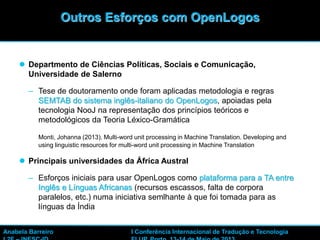 43
 Departmento de Ciências Políticas, Sociais e Comunicação,
Universidade de Salerno
– Tese de doutoramento onde foram aplicadas metodologia e regras
SEMTAB do sistema inglês-italiano do OpenLogos, apoiadas pela
tecnologia NooJ na representação dos princípios teóricos e
metodológicos da Teoria Léxico-Gramática
Monti, Johanna (2013). Multi-word unit processing in Machine Translation. Developing and
using linguistic resources for multi-word unit processing in Machine Translation
 Principais universidades da África Austral
– Esforços iniciais para usar OpenLogos como plataforma para a TA entre
Inglês e Línguas Africanas (recursos escassos, falta de corpora
paralelos, etc.) numa iniciativa semlhante à que foi tomada para as
línguas da Índia
Outros Esforços com OpenLogos
Anabela Barreiro I Conferência Internacional de Tradução e Tecnologia
 