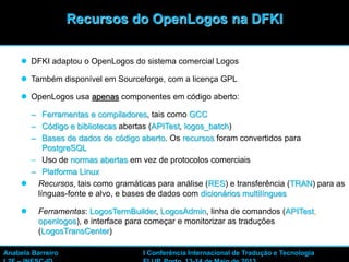 44
 DFKI adaptou o OpenLogos do sistema comercial Logos
 Também disponível em Sourceforge, com a licença GPL
 OpenLogos usa apenas componentes em código aberto:
– Ferramentas e compiladores, tais como GCC
– Código e bibliotecas abertas (APITest, logos_batch)
– Bases de dados de código aberto. Os recursos foram convertidos para
PostgreSQL
– Uso de normas abertas em vez de protocolos comerciais
– Platforma Linux
 Recursos, tais como gramáticas para análise (RES) e transferência (TRAN) para as
línguas-fonte e alvo, e bases de dados com dicionários multilíngues
 Ferramentas: LogosTermBuilder, LogosAdmin, linha de comandos (APITest,
openlogos), e interface para começar e monitorizar as traduções
(LogosTransCenter)
Recursos do OpenLogos na DFKI
Anabela Barreiro I Conferência Internacional de Tradução e Tecnologia
 