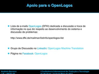  Lista de e-mails OpenLogos (DFKI) dedicada a discussão e troca de
informação no que diz respeito ao desenvolvimento do sistema e
discussão de problemas:
http://www.dfki.de/mailman/listinfo/openlogos-list
 Grupo de Discussão no LinkedIn: OpenLogos Machine Translation
 Página no Facebook: OpenLogos
45
Apoio para o OpenLogos
Anabela Barreiro I Conferência Internacional de Tradução e Tecnologia
 