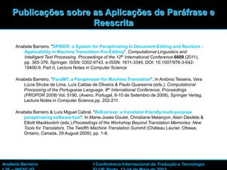 48
Anabela Barreiro. "SPIDER: a System for Paraphrasing In Document Editing and Revision -
Applicability in Machine Translation Pre-Editing". Computational Linguistics and
Intelligent Text Processing. Proceedings of the 12th International Conference 6609 (2011),
pp. 365-376. Springer. ISSN: 0302-9743. e-ISSN: 1611-3349. DOI: 10.1007/978-3-642-
19400-9. Part II, Lecture Notes in Computer Science
Anabela Barreiro. "ParaMT: a Paraphraser for Machine Translation". In António Teixeira, Vera
Lúcia Strube de Lima, Luís Caldas de Oliveira & Paulo Quaresma (eds.), Computational
Processing of the Portuguese Language, 8th International Conference, Proceedings
(PROPOR 2008) Vol. 5190, (Aveiro, Portugal, 8-10 de Setembro de 2008), Springer Verlag.
Lecture Notes in Computer Science,pp. 202-211.
Anabela Barreiro & Luís Miguel Cabral. "ReEscreve: a translator-friendly multi-purpose
paraphrasing software tool". In Marie-Josée Goulet, Christiane Melançon, Alain Désilets &
Elliott Macklovitch (eds.),Proceedings of the Workshop Beyond Translation Memories: New
Tools for Translators, The Twelfth Machine Translation Summit (Château Laurier, Ottawa,
Ontario, Canada, 29 August 2009), pp. 1-8.
Publicações sobre as Aplicações de Paráfrase e
Reescrita
Anabela Barreiro I Conferência Internacional de Tradução e Tecnologia
 