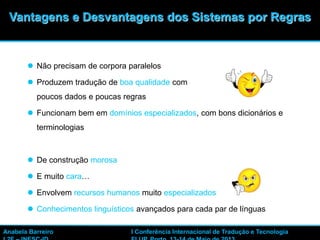 5
 Não precisam de corpora paralelos
 Produzem tradução de boa qualidade com
poucos dados e poucas regras
 Funcionam bem em domínios especializados, com bons dicionários e
terminologias
 De construção morosa
 E muito cara…
 Envolvem recursos humanos muito especializados
 Conhecimentos linguísticos avançados para cada par de línguas
Anabela Barreiro I Conferência Internacional de Tradução e Tecnologia
Vantagens e Desvantagens dos Sistemas por Regras
 