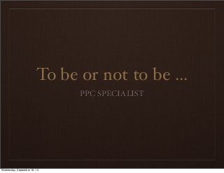 To be or not to be ...
PPC SPECIALIST
Wednesday, September 18, 13
 