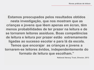 Estamos preocupados pelos resultados obtidos nesta investigação, que nos mostram que as crianças e jovens que lêem apenas em écran, têm menos probabilidades de ter prazer na leitura e de se tornarem leitores assíduos. Boas competências de leitura e leitura por prazer estão extremamente ligadas ao sucesso escolar e para lá da escola. Temos que encorajar as crianças e jovens a tornarem-se leitores ávidos, independentemente do formato de leitura que escolham.” National literacy Trust, Director, 2013 
Novas práticas de leitura  