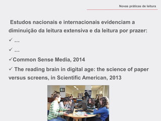 Estudos nacionais e internacionais evidenciam a diminuição da leitura extensiva e da leitura por prazer: 
 … 
 … 
Common Sense Media, 2014 
 The reading brain in digital age: the science of paper versus screens, in Scientific American, 2013 
Novas práticas de leitura  