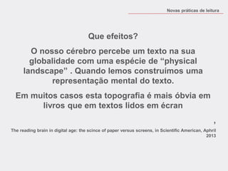 Que efeitos? 
O nosso cérebro percebe um texto na sua globalidade com uma espécie de “physical landscape” . Quando lemos construímos uma representação mental do texto. 
Em muitos casos esta topografia é mais óbvia em livros que em textos lidos em écran 
, 
The reading brain in digital age: the scince of paper versus screens, in Scientific American, Aphril 2013 
Novas práticas de leitura  
