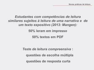 Estudantes com competências de leitura similares sujeitos à leitura de uma narrativa e de um texto expositivo (2013: Mangen): 
50% leram em impresso 
50% textos em PDF 
Teste de leitura compreensiva : 
questões de escolha múltipla 
questões de resposta curta 
Novas práticas de leitura  