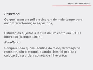 Resultado: 
Os que leram em pdf precisaram de mais tempo para encontrar informação específica, 
Novas práticas de leitura 
Estudantes sujeitos à leitura de um conto em IPAD e Impresso (Mangen: 2014 ) 
Resultado: 
Compreensão quase idêntica do texto, diferença na reconstrução temporal, quando lhes foi pedida a colocação na ordem correta de 14 eventos  