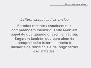 Leitura exaustiva / extensiva 
Estudos recentes concluem que compreendem melhor quando lêem em papel do que quando o fazem em écran. Sugerem também que para além da compreensão leitora, também a memória de trabalho e a de longo termo são afetadas. 
Novas práticas de leitura  
