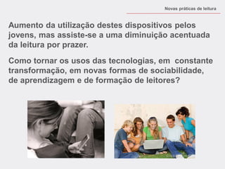 Aumento da utilização destes dispositivos pelos jovens, mas assiste-se a uma diminuição acentuada da leitura por prazer. 
Como tornar os usos das tecnologias, em constante transformação, em novas formas de sociabilidade, de aprendizagem e de formação de leitores? 
Novas práticas de leitura  