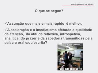 O que se segue? 
Assunção que mais e mais rápido é melhor. 
A aceleração e o imediatismo afetarão a qualidade da atenção, da atitude reflexiva, introspetiva, analítica, do prazer e da sabedoria transmitidas pela palavra oral e/ou escrita? 
Novas práticas de leitura  