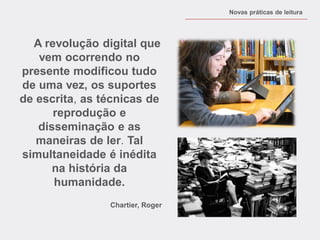 A revolução digital que vem ocorrendo no presente modificou tudo de uma vez, os suportes de escrita, as técnicas de reprodução e disseminação e as maneiras de ler. Tal simultaneidade é inédita na história da humanidade. 
Chartier, Roger 
Novas práticas de leitura  