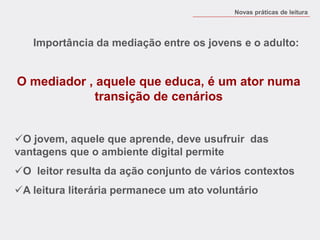 Novas práticas de leitura 
O mediador , aquele que educa, é um ator numa transição de cenários 
O jovem, aquele que aprende, deve usufruir das vantagens que o ambiente digital permite 
O leitor resulta da ação conjunto de vários contextos 
A leitura literária permanece um ato voluntário 
Importância da mediação entre os jovens e o adulto:  