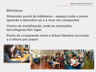 Biblioteca: 
Dimensão social da biblioteca – espaço onde o jovem aprende a descobrir-se e a viver em companhia. 
Centro de socialização, onde as inovações tecnológicas têm lugar. 
Ponto de cruzamento entre a leitura literária curricular e a leitura por prazer 
Novas práticas de leitura  