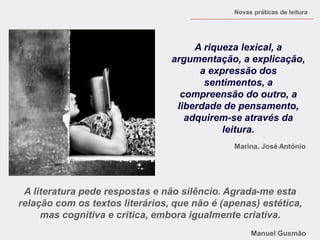 A literatura pede respostas e não silêncio. Agrada-me esta relação com os textos literários, que não é (apenas) estética, mas cognitiva e critica, embora igualmente criativa. Manuel Gusmão 
A riqueza lexical, a argumentação, a explicação, a expressão dos sentimentos, a compreensão do outro, a liberdade de pensamento, adquirem-se através da leitura. 
Marina, José António 
Novas práticas de leitura 