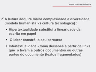 A leitura adquire maior complexidade e diversidade (modelo humanista vs cultura tecnológica) : 
Hipertextualidade substitui a linearidade da escrita em papel 
 O leitor constrói o seu percurso 
Intertextualidade - toma decisões a partir de links que o levam a outros documentos ou outras partes do documento (textos fragmentados) 
Novas práticas de leitura  