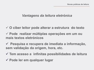 Vantagens da leitura eletrónica 
 O ciber leitor pode alterar a estrutura do texto 
 Pode realizar múltiplas operações em um ou mais textos eletrónicos 
 Pesquisa e recupera de imediata a informação, sem validação da origem, hora, etc. 
 Tem acesso a infinitas possibilidades de leitura 
 Pode ler em qualquer lugar 
Novas práticas de leitura  