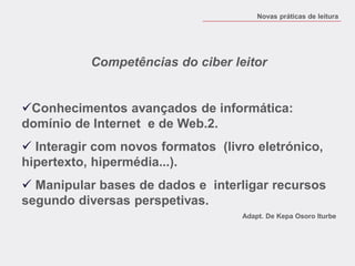 Competências do ciber leitor 
Conhecimentos avançados de informática: domínio de Internet e de Web.2. 
 Interagir com novos formatos (livro eletrónico, hipertexto, hipermédia...). 
 Manipular bases de dados e interligar recursos segundo diversas perspetivas. 
Adapt. De Kepa Osoro Iturbe 
Novas práticas de leitura  
