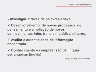 Investigar através de palavras-chave. 
 Desenvolvimento de novos processos de pensamento e ampliação de novos conhecimentos inter, trans e multidisciplinares. 
 Avaliar a autenticidade da informação encontrada. 
 Conhecimento e compreensão de línguas estrangeiras (inglês) 
adapt. de Kepa Osoro Iturbe 
Novas práticas de leitura  