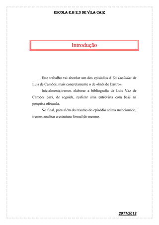 Escola E.B 2,3 De Vila Caiz




                         Introdução




      Este trabalho vai abordar um dos episódios d´Os Lusíadas de
Luís de Camões, mais concretamente o de «Inês de Castro».
      Inicialmente,iremos elaborar a bibliografia de Luís Vaz de
Camões para, de seguida, realizar uma entrevista com base na
pesquisa efetuada.
      No final, para além do resumo do episódio acima mencionado,
iremos analisar a estrutura formal do mesmo.




                                                      2011/2012
 