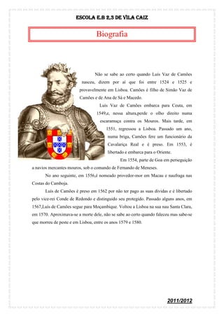 Escola E.B 2,3 De Vila Caiz


                                  Biografia



                                 Não se sabe ao certo quando Luís Vaz de Camões
                          nasceu, dizem por aí que foi entre 1524 e 1525 e
                         provavelmente em Lisboa. Camões é filho de Simão Vaz de
                         Camões e de Ana de Sá e Macedo.
                                    Luís Vaz de Camões embarca para Ceuta, em
                                  1549,e, nessa altura,perde o olho direito numa
                                    escaramuça contra os Mouros. Mais tarde, em
                                       1551, regressou a Lisboa. Passado um ano,
                                        numa briga, Camões fere um funcionário da
                                        Cavalariça Real e é preso. Em 1553, é
                                        libertado e embarca para o Oriente.
                                               Em 1554, parte de Goa em perseguição
a navios mercantes mouros, sob o comando de Fernando de Meneses.
       No ano seguinte, em 1556,é nomeado provedor-mor em Macau e naufraga nas
Costas do Camboja.
       Luís de Camões é preso em 1562 por não ter pago as suas dívidas e é libertado
pelo vice-rei Conde de Redondo e distinguido seu protegido. Passado alguns anos, em
1567,Luís de Camões segue para Moçambique. Voltou a Lisboa na sua nau Santa Clara,
em 1570. Aproximava-se a morte dele, não se sabe ao certo quando faleceu mas sabe-se
que morreu de peste e em Lisboa, entre os anos 1579 e 1580.




                                                                        2011/2012
 