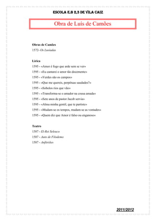 Escola E.B 2,3 De Vila Caiz


                    Obra de Luís de Camões


Obras de Camões
1572- Os Lusíadas


Lírica
1595 - «Amor é fogo que arde sem se ver»
1595 - «Eu cantarei o amor tão docemente»
1595 - «Verdes são os campos»
1595 - «Que me quereis, perpétuas saudades?»
1595 - «Sobolos rios que vão»
1595 - «Transforma-se o amador na cousa amada»
1595 - «Sete anos de pastor Jacob servia»
1595 - «Alma minha gentil, que te partiste»
1595 - «Mudam-se os tempos, mudam-se as vontades»
1595 - «Quem diz que Amor é falso ou enganoso»


Teatro
1587 - El-Rei Seleuco
1587 - Auto de Filodemo
1587 - Anfitriões




                                                    2011/2012
 