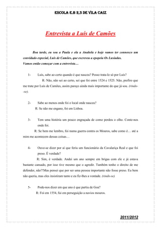 Escola E.B 2,3 De Vila Caiz




                  Entrevista a Luís de Camões


         Boa tarde, eu sou a Paula e ela a Anabela e hoje vamos ter connosco um
convidado especial, Luís de Camões, que escreveu a epopeia Os Lusíadas.
Vamos então começar com a entrevista…


    1-      Luís, sabe ao certo quando é que nasceu? Posso trata-lo só por Luís?
               R: Não, não sei ao certo, sei que foi entre 1524 e 1525. Não, prefiro que
me trate por Luís de Camões, assim pareço ainda mais importante do que já sou. (rindo-
-se).


    2-      Sabe ao menos onde foi o local onde nasceu?
          R: Se não me engano, foi em Lisboa.


    3-      Tem uma história um pouco engraçada de como perdeu o olho. Conte-nos
            onde foi.
          R: Se bem me lembro, foi numa guerra contra os Mouros, sabe como é… até a
mim me acontecem dessas coisas…


    4-      Ouve-se dizer por aí que feriu um funcionário da Cavalariça Real e que foi
            preso. É verdade?
           R: Sim, é verdade. Andei um ano sempre em brigas com ele e já estava
bastante cansado, por isso tive mesmo que o agredir. Também tenho o direito de me
defender, não?!Mas pensei que por ser uma pessoa importante não fosse preso. Eu bem
não queria, mas eles insistiram tanto e eu fiz-lhes a vontade. (rindo-se)


    5-      Pode-nos dizer em que ano é que partiu de Goa?
           R: Foi em 1554, fui em perseguição a navios mouros.




                                                                            2011/2012
 