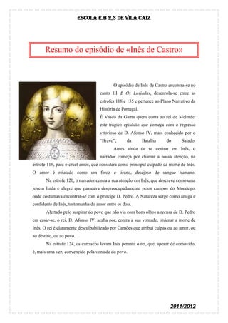 Escola E.B 2,3 De Vila Caiz




      Resumo do episódio de «Inês de Castro»



                                           O episódio de Inês de Castro encontra-se no
                                    canto III d' Os Lusíadas, desenrola-se entre as
                                    estrofes 118 e 135 e pertence ao Plano Narrativo da
                                    História de Portugal.
                                    É Vasco da Gama quem conta ao rei de Melinde,
                                    este trágico episódio que começa com o regresso
                                    vitorioso de D. Afonso IV, mais conhecido por o
                                    “Bravo”,      da        Batalha    do      Salado.
                                           Antes ainda de se centrar em Inês, o
                                    narrador começa por chamar a nossa atenção, na
estrofe 119, para o cruel amor, que considera como principal culpado da morte de Inês.
O amor é relatado como um feroz e tirano, desejoso de sangue humano.
       Na estrofe 120, o narrador centra a sua atenção em Inês, que descreve como uma
jovem linda e alegre que passeava despreocupadamente pelos campos do Mondego,
onde costumava encontrar-se com o príncipe D. Pedro. A Natureza surge como amiga e
confidente de Inês, testemunha do amor entre os dois.
       Alertado pelo suspirar do povo que não via com bons olhos a recusa de D. Pedro
em casar-se, o rei, D. Afonso IV, acaba por, contra a sua vontade, ordenar a morte de
Inês. O rei é claramente desculpabilizado por Camões que atribui culpas ou ao amor, ou
ao destino, ou ao povo.
       Na estrofe 124, os carrascos levam Inês perante o rei, que, apesar de comovido,
é, mais uma vez, convencido pela vontade do povo.




                                                                         2011/2012
 