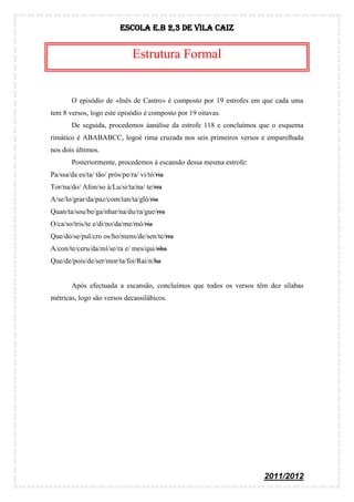 Escola E.B 2,3 De Vila Caiz


                               Estrutura Formal


        O episódio de «Inês de Castro» é composto por 19 estrofes em que cada uma
tem 8 versos, logo este episódio é composto por 19 oitavas.
        De seguida, procedemos àanálise da estrofe 118 e concluímos que o esquema
rimático é ABABABCC, logoé rima cruzada nos seis primeiros versos e emparelhada
nos dois últimos.
        Posteriormente, procedemos à escansão dessa mesma estrofe:
Pa/ssa/da es/ta/ tão/ prós/pe/ra/ vi/tó/ria
Tor/na/do/ Afon/so à/Lu/si/ta/na/ te/rra
A/se/lo/grar/da/paz/com/tan/ta/gló/ria
Quan/ta/sou/be/ga/nhar/na/du/ra/gue/rra
O/ca/so/tris/te e/di/no/da/me/mó/ria
Que/do/se/pul/cro os/ho/mens/de/sen/te/rra
A/con/te/ceru/da/mí/se/ra e/ mes/qui/nha
Que/de/pois/de/ser/mor/ta/foi/Rai/n/ha


        Após efectuada a escansão, concluímos que todos os versos têm dez sílabas
métricas, logo são versos decassilábicos.




                                                                     2011/2012
 